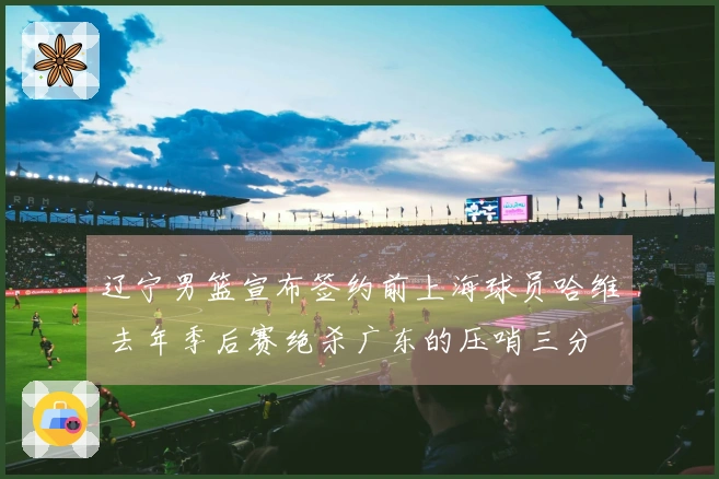 辽宁男篮宣布签约前上海球员哈维 去年季后赛绝杀广东的压哨三分