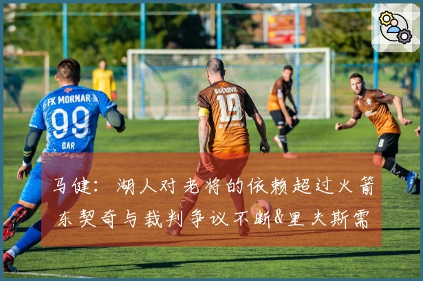 马健：湖人对老将的依赖超过火箭 东契奇与裁判争议不断&里夫斯需调整状态