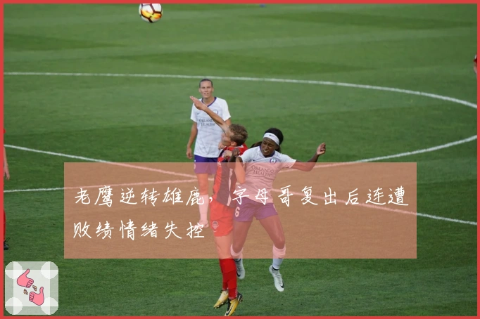 老鹰逆转雄鹿，字母哥复出后连遭败绩情绪失控