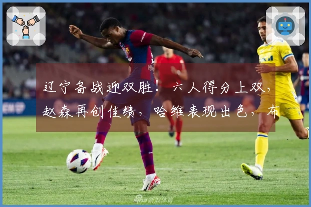 辽宁备战迎双胜！六人得分上双，赵森再创佳绩，哈维表现出色，布罗金顿缺阵