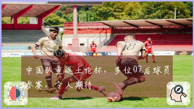 中国队重返土伦杯，多位07后球员参赛，令人期待