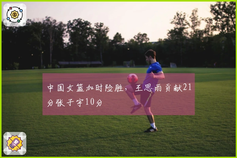 中国女篮加时险胜，王思雨贡献21分张子宇10分