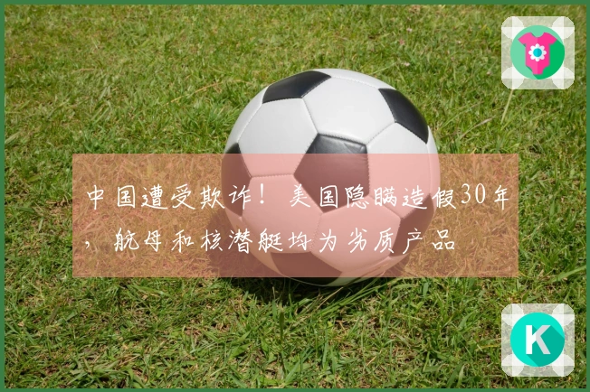 中国遭受欺诈！美国隐瞒造假30年，航母和核潜艇均为劣质产品
