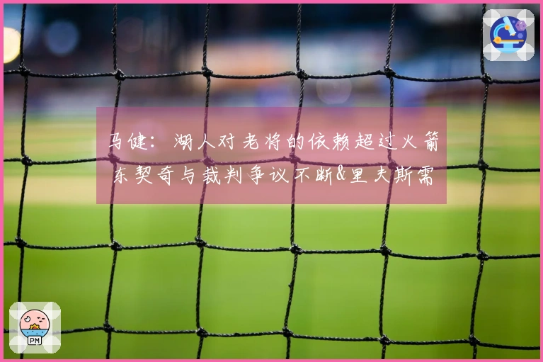 马健：湖人对老将的依赖超过火箭 东契奇与裁判争议不断&里夫斯需调整状态