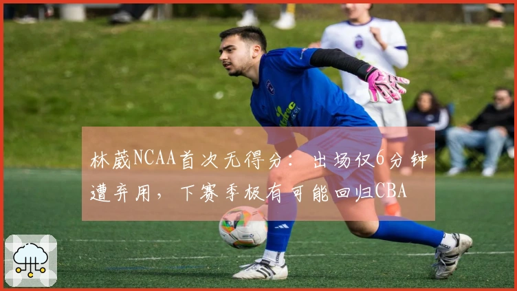 林葳NCAA首次无得分：出场仅6分钟遭弃用，下赛季极有可能回归CBA
