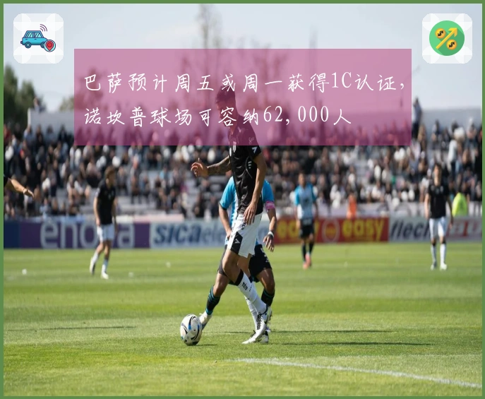 巴萨预计周五或周一获得1C认证，诺坎普球场可容纳62,000人