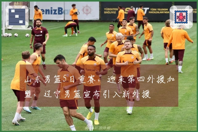 山东男篮5日重赛，迎来第四外援加盟，辽宁男篮宣布引入新外援